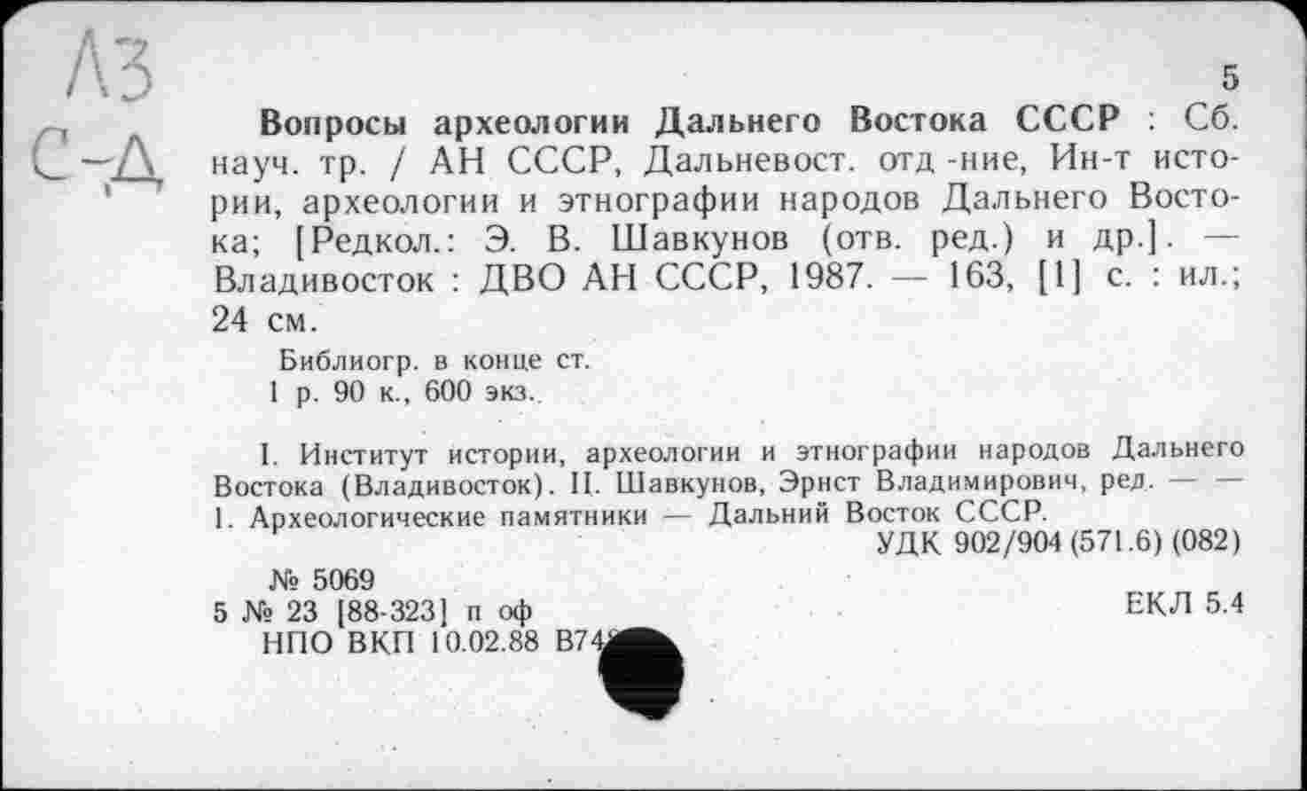 ﻿5
Вопросы археологии Дальнего Востока СССР : Сб. науч. тр. / АН СССР, Дальневост, отд -ние, Ин-т истории, археологии и этнографии народов Дальнего Востока; [Редкол.: Э. В. Шавкунов (отв. ред.) и др.]. — Владивосток : ДВО АН СССР, 1987. — 163, [1] с. : ил.; 24 см.
Библиогр. в конце ст.
1 р. 90 к., 600 экз.
I. Институт истории, археологии и этнографии народов Дальнего Востока (Владивосток). И. Шавкунов, Эрнст Владимирович, ред.-----
1. Археологические памятники — Дальний Восток СССР.
УДК 902/904(571.6) (082)
ЕКЛ 5.4
№ 5069
5 № 23 [88-323J п оф НПО ВКП 10.02.88 B74J